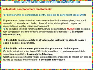 DOCUMENTE NECESARE DEPUNERII CANDIDATURII:

a) Institutii coordonatoare din Romania:

Formularul tip de candidatura pentru proiecte de parteneriat scolar 2011:

Dupa ce a fost transmis online, acesta se va tipari in doua exemplare, care vor fi
semnate cu cerneala sau pix de culoare albastra si stampilate in original de
reprezentantul legal al unitatii de invatamant.
 O traducere in limba romana a formularului de candidatura NUMAI daca acesta a
fost completat in alta limba straina decat engleza sau franceza – 2 exemplare
tehnoredactate;

 Institutiile candidate aflate in structura altei institutii vor atasa la dosar o
copie a deciziei de arondare.

 Institutiile de invatamant preuniversitar private vor trimite in plus:
Ordin de autorizare a functionarii/ Ordin de acreditare cu precizarea nivelului de
scolarizare acreditat – 1 exemplar in fotocopie;
Certificat de atestare fiscala valabil la data depunerii propunerii de proiect, din care sa
rezulte ca institutia nu are datorii - 1 exemplar in fotocopie.
 