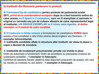 b) Institutii din Romania partenere in proiect:

 Formularul tip de candidatura pentru proiecte de parteneriat scolar
2011, primit de la coordonatorul european dupa ce a fost transmis online de
catre acesta, va fi tiparit in 2 exemplare, care vor fi stampilate si semnate in
original cu cerneala sau pix de culoare albastra de catre reprezentantul legal
al institutiei. UN SINGUR EXEMPLAR va fi trimis catre Agentie, al doilea
exemplar va fi pastrat de catre candidat.

 O traducere in limba romana a formularului de candidatura NUMAI daca
acesta a fost completat in alta limba straina decat engleza sau franceza – 1
exemplar tehnoredactat;
 Institutiile candidate aflate in structura altei institutii vor atasa la dosar o
copie a deciziei de arondare.

 Institutiile de invatamant preuniversitar private vor trimite in plus:
Ordin de autorizare a functionarii/ Ordin de acreditare cu precizarea nivelului de
scolarizare acreditat – 1 exemplar in fotocopie;
Certificat de atestare fiscala valabil la data depunerii propunerii de proiect, din care
sa rezulte ca institutia nu are datorii - 1 exemplar in fotocopie.
 