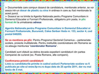  Documentele care compun dosarul de candidatura, mentionate anterior, se vor
aseza intr-un dosar de plastic cu sina in ordinea in care au fost mentionate la
acest punct.
 Dosarul se va trimite la Agentia Nationala pentru Programe Comunitare in
Domeniul Educatiei si Formarii Profesionale, obligatoriu prin posta, in plic
format A4 la urmatoarea adresa:

Agentia Nationala pentru Programe Comunitare in Domeniul Educatiei si
Formarii Profesionale, Bucuresti, Calea Serban Voda nr. 133, sector 4, cod
postal 040205.

Se va mentiona pe plic: Pentru Programul Sectorial Comenius – parteneriate
scolare, proiecte multilaterale. Pentru institutiile coordonatoare din Romania se
va adauga mentiunea “coordonator Romania”.

Candidatii sunt sfatuiti sa obtina dovada expedierii candidaturii din partea
Companiei de curierat (ex. Posta Romana, alte companii).

Confirmarea primirii candidaturii
Lista cu candidaturile primite in cadrul actiunii Parteneriate scolare va fi
publicata pe site-ul www.llp-ro.ro dupa data de 25 aprilie 2011, dar nu mai
tarziu de 5 mai.
 