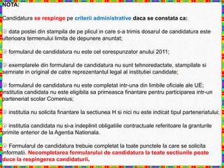 NOTA:

Candidatura se respinge pe criterii administrative daca se constata ca:

 data postei din stampila de pe plicul in care s-a trimis dosarul de candidatura este
ulterioara termenului limita de depunere anuntat;

 formularul de candidatura nu este cel corespunzator anului 2011;

 exemplarele din formularul de candidatura nu sunt tehnoredactate, stampilate si
semnate in original de catre reprezentantul legal al institutiei candidate;

 formularul de candidatura nu este completat intr-una din limbile oficiale ale UE;
institutia candidata nu este eligibila sa primeasca finantare pentru participarea intr-un
parteneriat scolar Comenius;

 institutia nu solicita finantare la sectiunea H si nici nu este indicat tipul parteneriatului;

 institutia candidata nu si-a indeplinit obligatiile contractuale referitoare la granturile
primite anterior de la Agentia Nationala.

 Formularul de candidatura trebuie completat la toate punctele la care se solicita
informatii. Necompletarea formularului de candidatura la toate sectiunile poate
duce la respingerea candidaturii.
 
