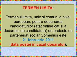 TERMEN LIMITA:

 Termenul limita, unic si comun la nivel
     european, pentru depunerea
   candidaturilor (atat online cat si a
dosarului de candidatura) de proiecte de
   parteneriat scolar Comenius este
           21 februarie 2011
   (data postei in cazul dosarului).
 