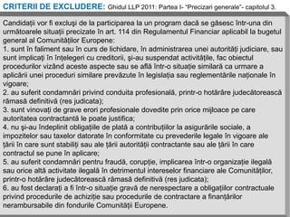 CRITERII DE EXCLUDERE: Ghidul LLP 2011: Partea I- “Precizari generale”- capitolul 3.

Candidaţii vor fi excluşi de la participarea la un program dacă se găsesc într-una din
următoarele situaţii precizate în art. 114 din Regulamentul Financiar aplicabil la bugetul
general al Comunităţilor Europene:
1. sunt în faliment sau în curs de lichidare, în administrarea unei autorităţi judiciare, sau
sunt implicaţi în înţelegeri cu creditorii, şi-au suspendat activităţile, fac obiectul
procedurilor vizând aceste aspecte sau se află într-o situaţie similară ca urmare a
aplicării unei proceduri similare prevăzute în legislaţia sau reglementările naţionale în
vigoare;
2. au suferit condamnări privind conduita profesională, printr-o hotărâre judecătorească
rămasă definitivă (res judicata);
3. sunt vinovaţi de grave erori profesionale dovedite prin orice mijloace pe care
autoritatea contractantă le poate justifica;
4. nu şi-au îndeplinit obligaţiile de plată a contribuţiilor la asigurările sociale, a
impozitelor sau taxelor datorate în conformitate cu prevederile legale în vigoare ale
ţării în care sunt stabiliţi sau ale ţării autorităţii contractante sau ale ţării în care
contractul se pune în aplicare;
5. au suferit condamnări pentru fraudă, corupţie, implicarea într-o organizaţie ilegală
sau orice altă activitate ilegală în detrimentul intereselor financiare ale Comunităţilor,
printr-o hotărâre judecătorească rămasă definitivă (res judicata);
6. au fost declaraţi a fi într-o situaţie gravă de nerespectare a obligaţiilor contractuale
privind procedurile de achiziţie sau procedurile de contractare a finanţărilor
nerambursabile din fondurile Comunităţii Europene.
 