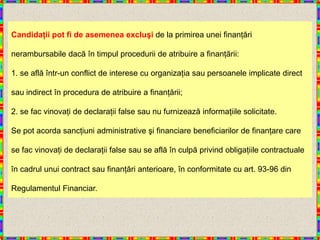 Candidaţii pot fi de asemenea excluşi de la primirea unei finanţări

nerambursabile dacă în timpul procedurii de atribuire a finanţării:

1. se află într-un conflict de interese cu organizaţia sau persoanele implicate direct

sau indirect în procedura de atribuire a finanţării;

2. se fac vinovaţi de declaraţii false sau nu furnizează informaţiile solicitate.

Se pot acorda sancţiuni administrative şi financiare beneficiarilor de finanţare care

se fac vinovaţi de declaraţii false sau se află în culpă privind obligaţiile contractuale

în cadrul unui contract sau finanţări anterioare, în conformitate cu art. 93-96 din

Regulamentul Financiar.
 