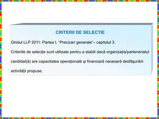 CRITERII DE SELECTIE

Ghidul LLP 2011: Partea I, “Precizari generale”– capitolul 3.

Criteriile de selecţie sunt utilizate pentru a stabili dacă organizaţia/parteneriatul

candidat(ă) are capacitatea operaţională şi financiară necesară desfăşurării

activităţii propuse.
 