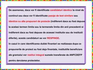 De asemenea, daca vor fi identificate candidaturi identice la nivel de

continut sau daca vor fi identificate pasaje de text similare sau

identice cu alte propuneri de proiecte (indiferent daca au fost depuse

la acelasi termen limita sau la termenele limita din anii precedenti si

indiferent daca au fost depuse de aceeasi institutie sau de institutii

diferite), aceste candidaturi se vor RESPINGE.

In cazul in care identificarea dublei finantari se realizeaza dupa ce

propunerile de proiect au fost deja finantate, institutiile beneficiare

ale grantului vor restitui integral sumele transferate de ANPCDEFP

pentru derularea proiectelor.
 