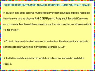 CRITERII DE DEPARTAJARE IN CAZUL OBTINERII UNOR PUNCTAJE EGALE:


In cazul in care doua sau mai multe proiecte vor obtine punctaje egale si resursele

financiare de care va dispune ANPCDEFP pentru Programul Sectorial Comenius

nu vor permite finantarea tuturor acestora, vor fi avute in vedere urmatoarele criterii

de departajare:



Proiecte depuse de institutii care nu au mai obtinut finantare pentru proiecte de

parteneriat scolar Comenius in Programul Socrates II, LLP;



 Institutia candidata provine din judetul cu cel mai mic numar de candidaturi

depuse.
 