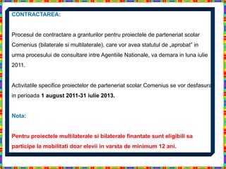 CONTRACTAREA:


Procesul de contractare a granturilor pentru proiectele de parteneriat scolar
Comenius (bilaterale si multilaterale), care vor avea statutul de „aprobat” in
urma procesului de consultare intre Agentiile Nationale, va demara in luna iulie
2011.


Activitatile specifice proiectelor de parteneriat scolar Comenius se vor desfasura
in perioada 1 august 2011-31 iulie 2013.


Nota:


Pentru proiectele multilaterale si bilaterale finantate sunt eligibili sa
participe la mobilitati doar elevii in varsta de minimum 12 ani.
 