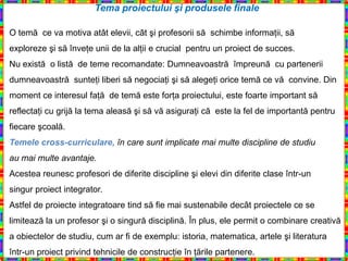 Tema proiectului şi produsele finale

O temă ce va motiva atât elevii, cât şi profesorii să schimbe informaţii, să
exploreze şi să înveţe unii de la alţii e crucial pentru un proiect de succes.
Nu există o listă de teme recomandate: Dumneavoastră împreună cu partenerii
dumneavoastră sunteţi liberi să negociaţi şi să alegeţi orice temă ce vă convine. Din
moment ce interesul faţă de temă este forţa proiectului, este foarte important să
reflectaţi cu grijă la tema aleasă şi să vă asiguraţi că este la fel de importantă pentru
fiecare şcoală.
Temele cross-curriculare, în care sunt implicate mai multe discipline de studiu
au mai multe avantaje.
Acestea reunesc profesori de diferite discipline şi elevi din diferite clase într-un
singur proiect integrator.
Astfel de proiecte integratoare tind să fie mai sustenabile decât proiectele ce se
limitează la un profesor şi o singură disciplină. În plus, ele permit o combinare creativă
a obiectelor de studiu, cum ar fi de exemplu: istoria, matematica, artele şi literatura
într-un proiect privind tehnicile de construcţie în ţările partenere.
 