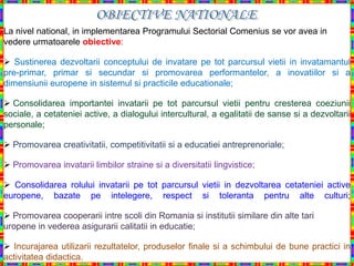 La nivel national, in implementarea Programului Sectorial Comenius se vor avea in
vedere urmatoarele obiective:

 Sustinerea dezvoltarii conceptului de invatare pe tot parcursul vietii in invatamantul
pre-primar, primar si secundar si promovarea performantelor, a inovatiilor si a
dimensiunii europene in sistemul si practicile educationale;

 Consolidarea importantei invatarii pe tot parcursul vietii pentru cresterea coeziunii
sociale, a cetateniei active, a dialogului intercultural, a egalitatii de sanse si a dezvoltarii
personale;

 Promovarea creativitatii, competitivitatii si a educatiei antreprenoriale;

 Promovarea invatarii limbilor straine si a diversitatii lingvistice;

 Consolidarea rolului invatarii pe tot parcursul vietii in dezvoltarea cetateniei active
europene, bazate pe intelegere, respect si toleranta pentru alte culturi;

 Promovarea cooperarii intre scoli din Romania si institutii similare din alte tari
uropene in vederea asigurarii calitatii in educatie;

 Incurajarea utilizarii rezultatelor, produselor finale si a schimbului de bune practici in
activitatea didactica.
 