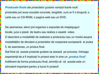 Produsele finale ale proiectelor şcolare variază foarte mult:
proiectele pot avea rezulate concrete, tangibile, cum ar fi o broşură, o
carte sau un CD-ROM, o pagina web sau un DVD.


De asemenea, elevii pot organiza o expoziţie de meşteşuguri
locale, juca o piesă de teatru sau realiza o casetă video.
O descriere a modalităţii de realizare a proiectului sau un modul asupra
modalităţilor de derulare a proiectelor de cooperare europeană ar putea
fi, de asemenea, un produs final.
Dat fiind că aceste proiecte şcolare se axează pe procese, întreaga
experienţă de a fi implicaţi în proiect este în sine un „produs final“.
Indiferent de forma produsului final, amintiţi-vă că acesta este un
stimulent important pentru a lucra în proiect!
 