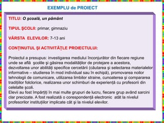 EXEMPLU de PROIECT

TITLU: O şcoală, un pâmânt

TIPUL ŞCOLII: primar, gimnaziu

VÂRSTA ELEVILOR: 7-13 ani

CONŢINUTUL ŞI ACTIVITĂŢLE PROIECTULUI:

Proiectul a presupus: investigarea mediului înconjurător din fiecare regiune
unde se află şcolile şi găsirea modalităţilor de protejare a acestora,
dezvoltarea unor abilităţi specifice cercetării (căutarea şi selectarea materialelor
informative – studierea în mod individual sau în echipă), promovarea noilor
tehnologii de comunicare, utilizarea limbilor straine, cunoaterea şi compararea
tradiţiilor folclorice, realizarea unor schimburi de experienţă cu profesorii din
celelalte şcoli.
Elevii au fost împărţiţi în mai multe grupuri de lucru, fiecare grup având sarcini
clar precizate. A fost realizată o corespondenţă electronic atât la nivelul
profesorilor instituţiilor implicate cât şi la nivelul elevilor.
 