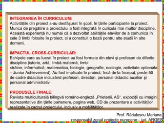 INTEGRAREA ÎN CURRICULUM:
Activităţile din proiect s-au desfăşurat în şcoli, în ţările participante la proiect.
Munca de pregătire a proiectului a fost integrată în curicula mai multor discipline.
Această experienţă nu numai că a dezvoltat abilităţile elevilor de a comunica în
cele 3 limbi folosite în proiect, ci a constituit o bază pentru alte studii în alte
domenii.

IMPACTUL CROSS-CURRICULAR:
Echipele care au lucrat în proiect au fost formate din elevi şi profesori de diferite
discipline (istorie, artă, limbă maternă, limbi
străine, informatică, matematica, biologie, geografie, ecologie, activitate optionala
– Junior Achievement). Au fost implicate în proiect, încă de la început, peste 50
de cadre didactice incluzând profesori, directori, personal didactic auxiliar şi
personal administrativ.

PRODUSELE FINALE:
Revista multiculturală bilingvă româno-engleză „Prietenii. AS“, expoziţii cu imagini
reprezentative din ţările partenere, pagina web, CD de prezentare a activităţilor
realizate în cadrul proiectului, inclusiv a mobilităţilor.
                                                            Prof. Rãdulescu Mariana,
                                   responsabil zonal proiecte europene - jud. ARGEŞ
 