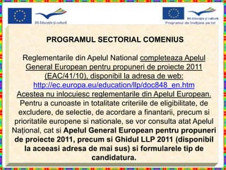 PROGRAMUL SECTORIAL COMENIUS

   Reglementarile din Apelul National completeaza Apelul
    General European pentru propuneri de proiecte 2011
           (EAC/41/10), disponibil la adresa de web:
       http://ec.europa.eu/education/llp/doc848_en.htm
 Acestea nu inlocuiesc reglementarile din Apelul European.
  Pentru a cunoaste in totalitate criteriile de eligibilitate, de
 excludere, de selectie, de acordare a finantarii, precum si
prioritatile europene si nationale, se vor consulta atat Apelul
Naţional, cat si Apelul General European pentru propuneri
de proiecte 2011, precum si Ghidul LLP 2011 (disponibil
   la aceeasi adresa de mai sus) si formularele tip de
                         candidatura.
 