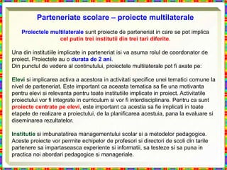 Parteneriate scolare – proiecte multilaterale
    Proiectele multilaterale sunt proiecte de parteneriat in care se pot implica
                  cel putin trei institutii din trei tari diferite.

Una din institutiile implicate in parteneriat isi va asuma rolul de coordonator de
proiect. Proiectele au o durata de 2 ani.
Din punctul de vedere al continutului, proiectele multilaterale pot fi axate pe:

Elevi si implicarea activa a acestora in activitati specifice unei tematici comune la
nivel de parteneriat. Este important ca aceasta tematica sa fie una motivanta
pentru elevi si relevanta pentru toate institutiile implicate in proiect. Activitatile
proiectului vor fi integrate in curriculum si vor fi interdisciplinare. Pentru ca sunt
proiecte centrate pe elevi, este important ca acestia sa fie implicati in toate
etapele de realizare a proiectului, de la planificarea acestuia, pana la evaluare si
diseminarea rezultatelor.

Institutie si imbunatatirea managementului scolar si a metodelor pedagogice.
Aceste proiecte vor permite echipelor de profesori si directori de scoli din tarile
partenere sa impartaseasca experiente si informatii, sa testeze si sa puna in
practica noi abordari pedagogice si manageriale.
 