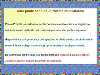 Cine poate candida - Proiecte multilaterale


Pentru Proiecte de parteneriat scolar Comenius multilaterale sunt eligibile sa

solicite finantare institutiile de invatamant preuniversitar publice si private:


 gradinite, scoli generale, scoli speciale, scoli de muzica, scoli de arte si

meserii, licee, colegii nationale, grupuri scolare si scoli postliceale.


De asemenea, sunt eligibile sa solicite finantare cluburile si palatele copiilor

, cluburile sportive scolare si centrele de excelenta.
 