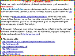 CUM SĂ GĂSIM PARTENERI?
Există mai multe posibilităţi de a găsi parteneri europeni pentru un proiect:
Adrese utile:
1. Baza de date oficiala pentru căutarea de parteneri in vederea realizarii de
parteneriate scolare Comenius este eTwinning. Aceasta poate fi accesata aici

2. PartBase (http://partbase.programmkontoret.se) este o bază de date
disponibilă pe Internet care a fost dezvoltat cu sprijinul Comisiei Europene şi
care dă posibilitatea şcolilor să se înregistreze şi să caute potenţiale şcoli
partenere pentru proiecte Comenius.

3. European Schoolnet, care este o reţea cadru de colaborare între mai multe
Ministere ale Educaţiei din Europa, are, de asemenea, o pagină web pentru
căutarea de parteneri (http://www.eun.org).

4. Alte adrese utile:
- http://comenius.eun.org/www/en/pub/comenius/index.htm;
- http://wotw.org.uk;
- http://www.ontheline.org.uk;
- http://life-link.org;
- http://www.occe.asso.fr;
- http://www.aede.org.
 