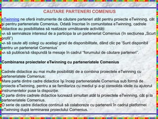 CAUTARE PARTENERI COMENIUS
eTwinning ne oferă instrumente de căutare parteneri atât pentru proiecte eTwinning, cât
şi pentru parteneriate Comenius. Odată înscrise în comunitatea eTwinning, cadrele
didactice au posibilitatea să realizeze următoarele activităţi:
 să semnaleze interesul de a participa la un parteneriat Comenius (în secţiunea „Scurt
profil”)
 să caute alţi colegi cu acelaşi grad de disponibilitate, dând clic pe „Sunt disponibil
pentru un parteneriat Comenius‟
 să publice/să răspundă la mesaje în cadrul “forumului de căutare parteneri”.

Combinarea proiectelor eTwinning cu parteneriatele Comenius

Cadrele didactice au mai multe posibilităţi de a combina proiectele eTwinning cu
parteneriatele Comenius:
Mare parte dintre cadre didactice îşi încep parteneriatele Comenius sub formă de
proiecte eTwinning, pentru a se familiariza cu mediul şi a-şi consolida ideile cu ajutorul
instrumentelor puse la dispoziţie.
O parte dintre cadrele didactice lucrează simultan atât la proiectele eTwinning, cât şi la
parteneriatele Comenius.
O serie de cadre didactice continuă să colaboreze cu partenerii în cadrul platformei
eTwinning după terminarea proiectului Comenius.
 