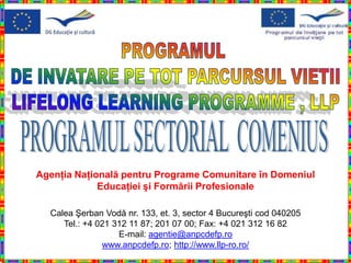 Agenţia Naţională pentru Programe Comunitare în Domeniul
             Educaţiei şi Formării Profesionale

  Calea Şerban Vodă nr. 133, et. 3, sector 4 Bucureşti cod 040205
     Tel.: +4 021 312 11 87; 201 07 00; Fax: +4 021 312 16 82
                   E-mail: agentie@anpcdefp.ro
               www.anpcdefp.ro; http://www.llp-ro.ro/
 