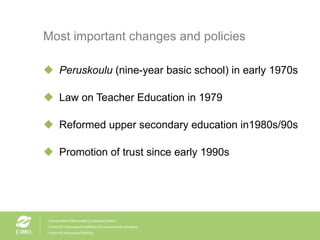 Most important changes and policies Peruskoulu  (nine-year basic school) in early 1970s Law on Teacher Education in 1979 Reformed upper secondary education in1980s/90s Promotion of trust since early 1990s 