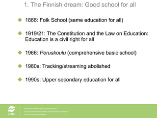 1. The Finnish dream: Good school for all 1866: Folk School (same education for all) 1919/21: The Constitution and the Law on Education: Education is a civil right for all 1966:  Peruskoulu  (comprehensive basic school) 1980s: Tracking/streaming abolished 1990s: Upper secondary education for all 