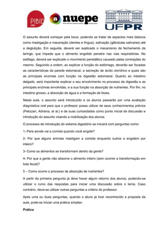 O assunto deverá começar pela boca, podendo se tratar de aspectos mais básicos
como mastigação e maceração (dentes e língua), salivação (glândulas salivares) até
a deglutição. Em seguida, deverá ser explicado o mecanismo de fechamento da
laringe, que impede que o alimento engolido penetre nas vias respiratórias. No
esôfago, deverá ser explicado o movimento peristáltico causado pelas contrações do
mesmo. Seguindo a ordem, ao explicar a função do estômago, deverão ser focadas
as características da parede estomacal, a secreção de ácido clorídrico e quais são
as principais enzimas com função na digestão estomacal. Quanto ao intestino
delgado, será importante explicar o seu envolvimento no processo de digestão e as
principais enzimas envolvidas, e a sua função na absorção de nutrientes. Por fim, no
intestino grosso, a absorção de água e a formação de fezes.
Nesta aula, o assunto será introduzido e os alunos passarão por uma avaliação
diagnóstica oral para que o professor possa utilizar de seus conhecimentos prévios
(Pelizzari, Adriana, et al.) e de suas curiosidades como ponto inicial de discussão e
introdução do assunto visando a mobilização dos alunos.
O processo de introdução do sistema digestório se iniciará com perguntas como:
1- Para aonde vai a comida quando você engole?
2- Por que alguns animais mastigam a comida enquanto outros a engolem por
inteiro?
3- Como os alimentos se transformam dentro da gente?
4- Por que a gente não absorve o alimento inteiro (sem ocorrer a transformação em
bolo fecal)?
5 – Como ocorre o processo de absorção de nutrientes?
A partir da primeira pergunta já deve haver algum retorno dos alunos, podendo-se
utilizar o rumo das respostas para iniciar uma discussão sobre o tema. Caso
contrário, deve-se utilizar outras perguntas a critério do professor.
Após uma ou duas perguntas, quando o aluno já tiver reconhecido a proposta da
aula, pode-se iniciar uma prática simples:
Prática
 