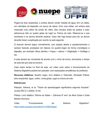 Pegam-se dois recipientes, e ambos devem conter metade de água. Em um deles,
um voluntário irá depositar um pouco de saliva. Com uma colher, em ambos será
misturado uma colher de amido de milho. Dez minutos antes de acabar a aula,
adiciona-se três ou quatro gotas de lugol ou Tintura de iodo. Observa-se o que
aconteceu e os alunos deverão explicar. Caso não haja tempo para tal, os alunos
deverão trazer a explicação por escrito na aula seguinte.
O assunto deverá seguir normalmente, com espaço aberto a questionamentos e
sempre fazendo anotações em tópicos no quadro-negro de forma cronológica à
digestão, por exemplo: Boca (dentes + língua + saliva) -> Deglutição -> Esôfago e
etc.
A aula deverá ser ministrada de acordo com o ritmo da turma, otimizando o tempo
de aula até que esta se encerre.
Caso sobre tempo no final da aula, um vídeo curto sobre o funcionamento do
Sistema Digestório poderá ser passado, com explicações simultâneas do professor.
Recursos didáticos: Quadro negro, livro didático e Televisão. Atividade Prática:
dois recipientes, água, colher, conta-gotas, lugol ou tintura de iodo.
Referências:
Pelizzari, Adriana, et al. "Teoria da aprendizagem significativa segundo Ausubel."
revista PEC 2.1 (2002): 37-42.
Prática: Livro didático “Oficina do Saber – Ciências 8º ano” de Alice Costa e Carla
Newton Scrivano.
Vídeo “Funcionamento do Sistema Digestório”:
https://www.youtube.com/watch?v=Ii1BqYbtqpU
 