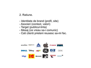 2. Ratiune.

- Identitate de brand (profil, site)
- Asocieri (context, valori)
- Target (publicul-tinta)
- Mesaj (ce vreau sa-i comunic)
- Cati clienti prieteni reusesc sa-mi fac.
 