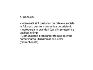 1. Concluzii.

- Internautii sint pasionati de retelele sociale,
le folosesc pentru a comunica cu prietenii;
- Increderea in branduri (ca si in prieteni) se
castiga in timp;
- Comunicarea brandurilor trebuie sa imite
comunicarea utilizatorilor site-urilor
(bidirectionala).
 