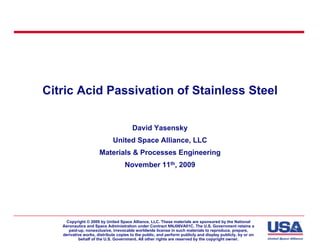 Citric Acid Passivation of Stainless Steel

                                        David Yasensky
                             United Space Alliance, LLC
                      Materials & Processes Engineering
                                    November 11th, 2009




    Copyright © 2009 by United Space Alliance, LLC. These materials are sponsored by the National
   Aeronautics and Space Administration under Contract NNJ06VA01C. The U.S. Government retains a
      paid-up, nonexclusive, irrevocable worldwide license in such materials to reproduce, prepare,
   derivative works, distribute copies to the public, and perform publicly and display publicly, by or on
           behalf of the U.S. Government. All other rights are reserved by the copyright owner.
 