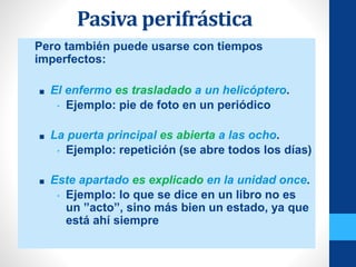 Pasiva perifrástica
• Pero también puede usarse con tiempos
imperfectos:
■ El enfermo es trasladado a un helicóptero.
• Ejemplo: pie de foto en un periódico
■ La puerta principal es abierta a las ocho.
• Ejemplo: repetición (se abre todos los días)
■ Este apartado es explicado en la unidad once.
• Ejemplo: lo que se dice en un libro no es
un ”acto”, sino más bien un estado, ya que
está ahí siempre
 