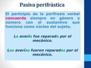 Pasiva perifrástica
El participio de la perífrasis verbal
concuerda siempre en género y
número con el sustantivo que
funciona como núcleo del sujeto.
La avería fue reparada por el
mecánico.
Las averías fueron reparadas por el
mecánico.
 