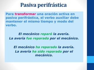 Pasiva perifrástica
Para transformar una oración activa en
pasiva perifrástica, el verbo auxiliar debe
mantener el mismo tiempo y modo del
verbo.
El mecánico reparó la avería.
La avería fue reparada por el mecánico.
El mecánico ha reparado la avería.
La avería ha sido reparada por el
mecánico.
 