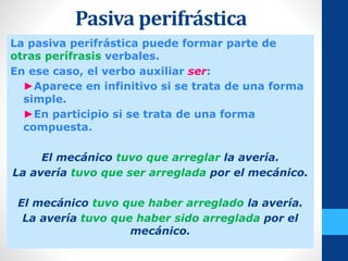 Pasiva perifrástica
La pasiva perifrástica puede formar parte de
otras perífrasis verbales.
En ese caso, el verbo auxiliar ser:
- ►Aparece en infinitivo si se trata de una forma
simple.
- ►En participio si se trata de una forma
compuesta.
El mecánico tuvo que arreglar la avería.
La avería tuvo que ser arreglada por el mecánico.
El mecánico tuvo que haber arreglado la avería.
La avería tuvo que haber sido arreglada por el
mecánico.
 