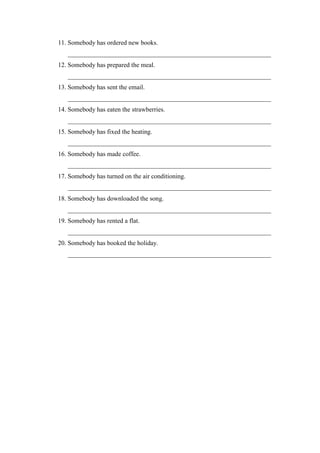11. Somebody has ordered new books.
_______________________________________________________________
12. Somebody has prepared the meal.
_______________________________________________________________
13. Somebody has sent the email.
_______________________________________________________________
14. Somebody has eaten the strawberries.
_______________________________________________________________
15. Somebody has fixed the heating.
_______________________________________________________________
16. Somebody has made coffee.
_______________________________________________________________
17. Somebody has turned on the air conditioning.
_______________________________________________________________
18. Somebody has downloaded the song.
_______________________________________________________________
19. Somebody has rented a flat.
_______________________________________________________________
20. Somebody has booked the holiday.
_______________________________________________________________
 