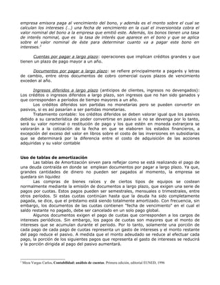 empresa emisora paga al vencimiento del bono, y además es el monto sobre el cual se
calculan los intereses (…) una fecha de vencimiento en la cual el inversionista cobra el
valor nominal del bono a la empresa que emitió este. Además, los bonos tienen una tasa
de interés nominal, que es la tasa de interés que aparece en el bono y que se aplica
sobre el valor nominal de éste para determinar cuanto va a pagar este bono en
intereses.2

      Cuentas por pagar a largo plazo: operaciones que implican créditos grandes y que
tienen un plazo de pago mayor a un año.

      Documentos por pagar a largo plazo: se refiere principalmente a pagarés y letras
de cambio, entre otros documentos de cobro comercial cuyos plazos de vencimiento
exceden al año.

      Ingresos diferidos a largo plazo (anticipos de clientes, ingresos no devengados):
Los créditos o ingresos diferidos a largo plazo, son ingresos que no han sido ganados y
que corresponden a períodos de tiempo mayores a un año.
      Los créditos diferidos son partidas no monetarias pero se pueden convertir en
pasivos, si es así pasarían a ser partidas monetarias.
      Tratamiento contable: los créditos diferidos se deben valorar igual que los pasivos
debido a su característica de poder convertirse en pasivo si no se devenga por lo tanto,
será su valor nominal o restitución de pago y los que estén en moneda extranjera se
valorarán a la cotización de la fecha en que se elaboren los estados financieros, a
excepción del exceso del valor en libros sobre el costo de las inversiones en subsidiarias
que se determinará por la diferencia entre el costo de adquisición de las acciones
adquiridas y su valor contable


Uso de tablas de amortización
       Las tablas de Amortización sirven para reflejar como se está realizando el pago de
una deuda contraída en donde se emplean documentos por pagar a largo plazo. Ya que,
grandes cantidades de dinero no pueden ser pagados al momento, la empresa se
quedara sin liquidez
       Las compras de bienes raíces y de ciertos tipos de equipos se costean
normalmente mediante la emisión de documentos a largo plazo, que exigen una serie de
pagos por cuotas. Estos pagos pueden ser semestrales, mensuales o trimestrales, entre
otros períodos. Si estas cuotas continúan hasta que la deuda ha sido completamente
pagada, se dice, que el préstamo está siendo totalmente amortizado. Con frecuencia, sin
embargo, los documentos de las cuotas contienen "fecha de vencimiento" en el cual el
saldo restante no pagado, debe ser cancelado en un solo pago global.
       Algunos documentos exigen el pago de cuotas que corresponden a los cargos de
intereses periódicos. Sin embargo, los pagos de cuotas son mayores que el monto de
intereses que se acumulan durante el periodo. Por lo tanto, solamente una porción de
cada pago de cada pago de cuotas representa un gasto de intereses y el monto restante
del pago reduce el pasivo. A medida que el monto adeudado se reduce al efectuar cada
pago, la porción de los siguientes pagos que representa el gasto de intereses se reducirá
y la porción dirigida al pago del pasivo aumentará.



2
    Meza Vargas Carlos. Contabilidad: análisis de cuentas. Primera edición, editorial EUNED, 1996
 
