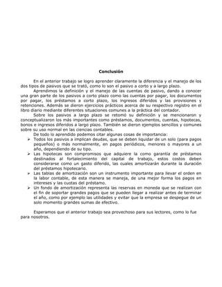 Conclusión

       En el anterior trabajo se logro aprender claramente la diferencia y el manejo de los
dos tipos de pasivos que se trató, como lo son el pasivo a corto y a largo plazo.
       Aprendimos la definición y el manejo de las cuentas de pasivo, dando a conocer
una gran parte de los pasivos a corto plazo como las cuentas por pagar, los documentos
por pagar, los préstamos a corto plazo, los ingresos diferidos y las provisiones y
retenciones. Además se dieron ejercicios prácticos acerca de su respectivo registro en el
libro diario mediante diferentes situaciones comunes a la práctica del contador.
       Sobre los pasivos a largo plazo se retomó su definición y se mencionaron y
conceptualizaron los más importantes como préstamos, documentos, cuentas, hipotecas,
bonos e ingresos diferidos a largo plazo. También se dieron ejemplos sencillos y comunes
sobre su uso normal en las ciencias contables.
       De todo lo aprendido podemos citar algunas cosas de importancia:
     Todos los pasivos a implican deudas, que se deben liquidar de un solo (para pagos
       pequeños) o más normalmente, en pagos periódicos, menores o mayores a un
       año, dependiendo de su tipo.
     Las hipotecas son compromisos que adquiere la como garantía de préstamos
       destinados al fortalecimiento del capital de trabajo, estos costos deben
       considerarse como un gasto diferido, las cuales amortizarán durante la duración
       del préstamos hipotecario.
     Las tablas de amortización son un instrumento importante para llevar el orden en
       la labor contable, de esta manera se maneja, de una mejor forma los pagos en
       intereses y las cuotas del préstamo.
     Un fondo de amortización representa las reservas en moneda que se realizan con
       el fin de soportar grandes pagos que se pueden llegar a realizar antes de terminar
       el año, como por ejemplo las utilidades y evitar que la empresa se despegue de un
       solo momento grandes sumas de efectivo.

      Esperamos que el anterior trabajo sea provechoso para sus lectores, como lo fue
para nosotros.
 