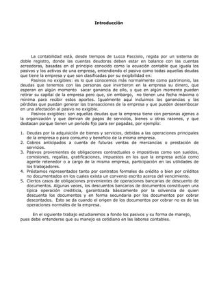 Introducción




      La contabilidad está, desde tiempos de Lucca Pacciolo, regida por un sistema de
doble registro, donde las cuentas deudoras deben estar en balance con las cuentas
acreedoras, basadas en el principio conocido como la ecuación contable que iguala los
pasivos y los activos de una empresa, entendiendo el pasivo como todas aquellas deudas
que tiene la empresa y que son clasificadas por su exigibilidad en:
      Pasivos no exigibles: es lo que conocemos más normalmente como patrimonio, las
deudas que tenemos con las personas que invirtieron en la empresa su dinero, que
esperan en algún momento sacar ganancia de ello, y que en algún momento pueden
retirar su capital de la empresa pero que, sin embargo, no tienen una fecha máxima o
mínima para recibir estos aportes. Igualmente aquí incluimos las ganancias y las
pérdidas que puedan generar las transacciones de la empresa y que pueden desembocar
en una afectación al pasivo no exigible.
      Pasivos exigibles: son aquellas deudas que la empresa tiene con personas ajenas a
la organización y que derivan de pagos de servicios, bienes u otras razones, y que
destacan porque tienen un período fijo para ser pagadas, por ejemplo:

1. Deudas por la adquisición de bienes y servicios, debidas a las operaciones principales
   de la empresa o para consumo y beneficio de la misma empresa.
2. Cobros anticipados a cuenta de futuras ventas de mercancías o prestación de
   servicios.
3. Pasivos provenientes de obligaciones contractuales o impositivas como son sueldos,
   comisiones, regalías, gratificaciones, impuestos en los que la empresa actúa como
   agente retenedor o a cargo de la misma empresa, participación en las utilidades de
   los trabajadores.
4. Préstamos representados tanto por contratos formales de crédito o bien por créditos
   no documentados en los cuales exista un convenio escrito acerca del vencimiento.
5. Ciertos casos de obligaciones provenientes de operaciones bancarias de descuento de
   documentos. Algunas veces, los descuentos bancarios de documentos constituyen una
   típica operación crediticia, garantizada básicamente por la solvencia de quien
   descuenta los documentos y en forma secundaria por los documentos por cobrar
   descontados. Esto se da cuando el origen de los documentos por cobrar no es de las
   operaciones normales de la empresa.

      En el siguiente trabajo estudiaremos a fondo los pasivos y su forma de manejo,
pues debe entenderse que su manejo es cotidiano en las labores contables.
 