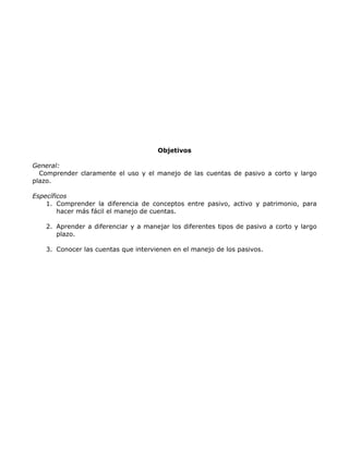 Objetivos

General:
  Comprender claramente el uso y el manejo de las cuentas de pasivo a corto y largo
plazo.

Específicos
    1. Comprender la diferencia de conceptos entre pasivo, activo y patrimonio, para
        hacer más fácil el manejo de cuentas.

    2. Aprender a diferenciar y a manejar los diferentes tipos de pasivo a corto y largo
       plazo.

    3. Conocer las cuentas que intervienen en el manejo de los pasivos.
 