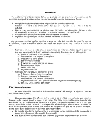 Desarrollo

  Para retomar lo anteriormente dicho, los pasivos son las deudas y obligaciones de la
empresa, que podríamos describir más condensadamente de la siguiente forma:

   -   Obligaciones provenientes de la adquisición de bienes y servicios.
   -   Préstamos recibidos de otras entidades que se emplean en la actividad de la
       entidad.
   -   Operaciones provenientes de obligaciones laborales, provisionales, fiscales o de
       otra naturaleza como son sueldos, comisiones, premios, impuestos, etc.
   -   Colocación de títulos de la deuda pública interna o externa.
   -   Ingresos anticipados por futuras ventas de bienes o servicios.

 Las cuentas de pasivo suelen clasificarse para su más fácil manejo de acuerdo con su
exigibilidad, o sea, la rapidez con la cual pueda ser requerido su pago por los acreedores
en:

   -   Pasivos corrientes, a corto plazo o circulantes: se refieren a todos aquellos pasivos
       que por su naturaleza deben pagarse en un plazo de menos de un año, como:
          a. Cuentas por pagar a corto plazo
          b. Documentos por pagar a corto plazo
          c. Préstamos a corto plazo
          d. Sobregiros bancarios
          e. Provisiones y retenciones por pagar
          f. Impuestos por pagar
          g. Débitos fiscales
          h. Ingresos diferidos
   -   Pasivos a largo plazo, no corrientes o fijos
          a. Préstamos bancarios a largo plazo
          b. Cuentas por pagar a largo plazo
          c. Documentos por pagar a largo plazo
          d. Ingresos diferidos (anticipos de clientes, ingresos no devengados)
          e. Bonos u Obligaciones por pagar

Pasivos a corto plazo

      En este apartado hablaremos más detalladamente del manejo de algunos cuentas
de pasivo a corto plazo.

       Cuentas por pagar: Se refieren entre otras a los créditos comerciales, que nos dan
los proveedores para adquirir bienes o servicios. El crédito comercial tiene su importancia
en que es un uso inteligente de los pasivos a corto plazo de la empresa, es la obtención
de recursos de la manera menos costosa posible, sin embargo debe tenerse cuidado a la
hora de adquirirlos pues pueden ser fuente de obligaciones que no se puedan cumplir.
Entre estos tipos específicos de cuentas por pagar están:
    • La cuenta abierta: la cual permite a la empresa tomar posesión de la mercancía y
       pagar por ellas en un plazo corto determinado.
    • Las aceptaciones comerciales: son cheques pagaderos al proveedor en el futuro.
 