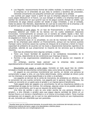 •  Los Pagarés: reconocimiento formal del crédito recibido; la mercancía se remite a
       la empresa en el entendido de que ésta la venderá a beneficio del proveedor,
       retirando únicamente una pequeña comisión por concepto de la utilidad.
    Las cuentas por pagar nacen a partir de que la empresa adquiere incide en gastos
cuyos pagos efectuará en el futuro. Los que otorgan el crédito a la empresa tienen que
asentar las condiciones en que quieren que se les pague cuando otorgan el crédito. Las
condiciones de pago clásicas pueden ser desde el pago inmediato, o sea al contado,
hasta los plazos más liberales, dependiendo de cual sea la costumbre de la empresa y de
la opinión que el proveedor tenga de capacidad de pago de la empresa.

       Préstamos a corto plazo: Es un tipo de financiamiento a corto plazo que las
empresas obtienen por medio de los bancos con los cuales establecen relaciones
funcionales. Comercialmente se conocen con el nombre de crédito rápido o fácil. Son
pequeñas cantidades que se prestan para solucionar problemas urgentes y cuya deuda
es pagadera en menos de un año.
       Es importante pues en la actualidad, es una de las maneras más utilizadas por
parte de las empresas para obtener un financiamiento, porque son los bancos quienes
manejan (salvo rarísimos casos) las cuentas de cheques de la empresa y tienen la mayor
capacidad de préstamo de acuerdo con las leyes y disposiciones bancarias vigentes en la
actualidad, además de que proporcionan la mayoría de los servicios que la empresa
requiera.
       Este tipo de préstamos tiene algunas ventajas, a saber:
   • Tiene una mayor facilidad de ajustarse a las verdaderas necesidades de la
       empresa, dependiendo de las condiciones que imponga el banco.
   • Permite a las organizaciones estabilizarse en caso de apuros con respecto al
       capital.
       Sin embargo, acarrea tasas pasivas1 que la empresa debe cancelar
esporádicamente al banco por concepto de intereses.

      Documentos por pagar a corto plazo: Consiste en todo aquel tipo de crédito
brindado a través de documentos comerciales, tales como letras de cambio o pagarés.
      Un pagaré es una promesa incondicional por escrito, en donde una persona se
compromete a pagar a otra, en una fecha determinada, cierta cantidad de dinero junto
con los intereses a una tasa especificada a la orden y al portador.
      Los pagarés se derivan de la venta de mercancía, de préstamos en efectivo, o de
la conversión de una cuenta corriente. Los pagarés por lo general, llevan intereses, los
cuales se convierte en un gasto para el girador y un ingreso para el beneficiario.
      Todo pagaré debe ser pagado a su vencimiento, he ahí su importancia debido a la
confiabilidad de pago de los mismos. Sin embargo, algunas veces no es posible cobrar el
pagaré a su vencimiento, por lo que se requiere de acción legal.
       Una letra de cambio o giro es una orden escrita de una persona (librador o
girador), a otra (librado o girado) para que pague alguna cantidad de dinero en un
tiempo futuro a un tercero o beneficiario o a sí misma (a la propia orden). Tiene muchas
semejanzas con el pagaré, por lo cual no nos adentraremos mucho en sus implicaciones
de uso, tomando por entendido que son parecidos.


1
 Aquellas tasas que las instituciones bancarias, de acuerdo tanto a las condiciones del mercado como a las
disposiciones relativas del banco, pagan a los depositantes a distintos plazos.
Fuente(https://portal.hsbc.com.mx/aptrix/glosario.nsf)
 