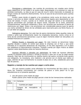 Provisiones y retenciones: Las cuentas de provisiones son creadas para ciertos
casos específicos en los cuales o se quiere dejar desprotegida a la empresa en caso de
pérdidas eventuales. La idea es que en caso de incurrir cierto imprevisto no deseado se
tengan modos de resolverlo efectivamente. Tal es el caso de las provisiones para cuentas
incobrables.
       Existen casos donde al pagarle a los acreedores cierta suma de dinero por sus
bienes o servicios se deben realizar ciertas retenciones legales para depositarlas en las
arcas del estado. O buen, cuando se le retiene del pago del salario a los empleados
algunos porcentajes por concepto de seguro social, impuesto de la renta, pensiones
complementarias, asociación solidarista y otros, son acciones que aumentan el pasivo de
retenciones por pagar. Estas y las provisiones son consideradas pasivos pues se aparta
una cierta cantidad de dinero de las utilidades para reservarla para una fecha futura, en
la cual debe ser pagada.

       Sobregiros bancarios: Con este tipo de pasivo denotamos todas aquellas notas de
crédito y giros que erróneamente hacen los empleados bancarios, (como vimos en el
tema de las conciliaciones bancarias) y que en algún momento deben ser devueltas a la
entidad financiera en cuestión.

       Débitos fiscales e impuestos por pagar: De esta manera se denominan todas
aquellas deudas o saldos en contra que posea la empresa con el fisco y que serán
cobradas en la siguiente declaración de impuestos, en los días siguientes o en el plazo
que establezca la administración tributaria. También cuando por algún motivo se deben
registrar estos desembolsos antes de hacerse efectivos.

       Ingresos diferidos o cobrados por adelantado: Se habla de ingresos diferidos
cuando la empresa cobra primero y brinda el servicio o bien por el que se pagó tiempo
después. Este tipo de movimientos se clasifica dentro del pasivo circulante pues genera
una obligación, no monetaria, sino material o de servicio con el cliente que realizo el
pago, además de que normalmente no excede el plazo de un año, establecido para este
tipo de pasivos.

Registro y manejo de las cuentas por pagar a corto plazo

       ¿En que manera pueden verse afectados los movimientos del libro diario y otros
libros por nuestros movimientos con cuentas de pasivo a corto plazo? Es lo que
estudiaremos en el presente apartado.

   1. Uso del pasivo como medio de pago
      Puede usarse como medio de pago parcial o total de las transacciones realizadas

20xx    11   Compras                                        20000
marzo
               Cuentas por pagar                                          20000
             Compra    de    mercadería    al
             crédito
 