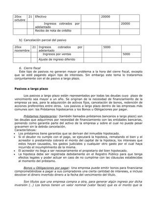 20xx      21   Efectivo                                     20000
octubre
                     Ingresos cobrados     por                            20000
               adelantado
               Recibo de nota de crédito


   b) Cancelación parcial del pasivo

20xx      21     Ingresos     cobrados        por            5000
noviembre        adelantado
                    Ingresos por ventas                                    5000
                 Ajuste de ingreso diferido


   6. Cierre fiscal
   Este tipo de pasivos no generan mayor problema a la hora del cierre fiscal, excepto
que se esté pagando algún tipo de intereses. Sin embargo este tema lo trataremos
conjuntamente con el de pasivo a largo plazo.


Pasivos a largo plazo

      Los pasivos a largo plazo están representados por todas las deudas cuyo plazo de
vencimiento sea mayor a un año. Se originan de la necesidad de financiamiento de la
empresa ya sea, para la adquisición de activos fijos, cancelación de bonos, redención de
acciones preferentes entre otros. Los pasivos a largo plazo dentro de las empresas más
comunes son: los Préstamos hipotecarios y los Bonos u Obligaciones por pagar.

        Préstamos hipotecarios: (también llamados préstamos bancarios a largo plazo) son
 las deudas que adquirimos por necesidad de financiamiento con las entidades bancarias,
 poniendo como garantía parte del activo de la empresa y sobre el cual no puede pesar
 gravamen sin la debida cancelación.
 Características:
• Los préstamos tiene garantías que se derivan del inmueble hipotecado.
• Si el deudor no cumple con el pago, se ejecutará la hipoteca, rematando el bien y el
    acreedor o prestamista cobrará el monto del capital de la hipoteca, los intereses que
    estos hayan causados, los gastos judiciales y cualquier otro gasto por el cual haya
    incurrido el incumplimiento de la misma.
• El acreedor no llega a ser necesariamente el propietario del bien hipotecado.
• La hipoteca debe ser registrada debidamente en el Registro Público para que tenga
    efectos legales y poder actuar en caso de no cumplirse con las cláusulas establecidas
    al momento del préstamo.

      Bonos u Obligaciones por pagar: Una empresa puede emitir bonos para financiarse
comprometiéndose a pagar a sus compradores una cierta cantidad de intereses, e incluso
devolver el dinero invertido dinero a la fecha del vencimiento del título.

       Son títulos que una empresa compra a otra, para generar algún ingreso por dicha
inversión (…) Los bonos tienen un valor nominal (valor facial) que es el monto que la
 
