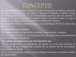 En contabilidad financiera, mientras el activo comprende los bienes y derechos
financieros de la empresa, que tiene la persona o empresa, el pasivo recoge
sus obligaciones, es decir, es el financiamiento provisto por un acreedor y
representa lo que la persona o empresa debe a terceros.1 como el pago a
bancos, proveedores, impuestos, salarios a empleados, etcétera.
Según la NIC (Normas internacionales de Contabilidad) El Pasivo financiero
incluye:
-La obligación en un contrato:
*De reponer efectivo u otro activo financiero a una entidad o empresa.
*De intercambiar activos o pasivos financieros en condiciones potencialmente
desfavorables para la empresa.
-Un contrato que pueda ser o que será liquidado que:
*De ser un derivado, su liquidación no pueda ser o no será mediante el
intercambio de una cantidad fija a cambio de un número fijo de sus propios
instrumentos de capital.
*De no ser un derivado, obligue o pueda obligar a entregar un número variable
de capital propio.
 