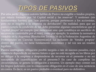 Por otra parte: Algunos autores hablan de Pasivo no exigible o fondos propios,
que estaría formado por "el Capital social y las reservas". Y sostienen (sin
fundamentos fuertes) que "son pasivos, porque pertenecen a los accionistas,
pero no es exigible a la empresa su devolución". En realidad, para que un
pasivo cumpla la condición de tal, debe presentar algunas características que el
"capital propio" no cumple (por mencionar una: que constituya un sacrificio de
recursos no controlable por el ente), como por ejemplo, lo sostiene la normativa
contable en la Argentina (Resolución Técnica 16 de la Federación Argentina de
Profesionales en Ciencias Económicas).6 La inclusión de "fondos propios"
dentro del pasivo, no tiene fundamento económico y tal vez sea un resabio
legalista.
Pasivo contingente: obligación posible surgida a raíz de sucesos pasados, cuya
existencia dependa de un suceso futuro o que no está recogida en los libros por
no obligar a la empresa a desprenderse de recursos en el presente o no ser
susceptible de cuantificación en el presente.5 En caso de cumplirse las
circunstancias, se genera la obligación a terceros. Un ejemplo muy común son
los litigios judiciales, con la consecuente obligación en el caso de una sentencia
en contra. Es decir, es un pasivo probable o eventual pero no definitivo.
 