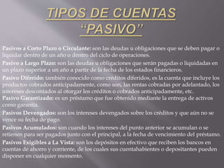 Pasivos a Corto Plazo o Circulante: son las deudas u obligaciones que se deben pagar o
liquidar dentro de un año o dentro del ciclo de operaciones.
Pasivo a Largo Plazo: son las deudas u obligaciones que serán pagadas o liquidadas en
un plazo superior a un año a partir de la fecha de los estados financieros.
Pasivo Diferido: también conocido como créditos diferidos, es la cuenta que incluye los
productos cobrados anticipadamente, como son, las rentas cobradas por adelantado, los
intereses descontados al otorgar los créditos o cobrados anticipadamente, etc.
Pasivo Garantizado: es un préstamo que fue obtenido mediante la entrega de activos
como garantía.
Pasivos Devengados: son los intereses devengados sobre los créditos y que aún no se
vence su fecha de pago.
Pasivos Acumulados: son cuando los intereses del punto anterior se acumulan o se
retienen para ser pagados junto con el principal, a la fecha de vencimiento del préstamo.
Pasivos Exigibles a La Vista: son los depósitos en efectivo que reciben los bancos en
cuentas de ahorro y corriente, de los cuales sus cuentahabientes o depositantes pueden
disponer en cualquier momento.
 