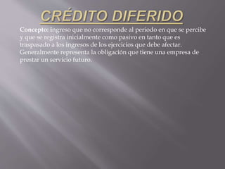 Concepto: ingreso que no corresponde al periodo en que se percibe
y que se registra inicialmente como pasivo en tanto que es
traspasado a los ingresos de los ejercicios que debe afectar.
Generalmente representa la obligación que tiene una empresa de
prestar un servicio futuro.
 