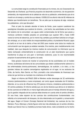 La comunidad exige la constitución financiada por la minera, de una Corporación de
Desarrollo de Chañaral, que financie proyectos de desarrollo económico, de recuperación
ambiental y de mejoramiento de la calidad de vida de su población, entendiendo que al no
invertir en el manejo y control de sus relaves, CODELCO se ahorró más de 80 millones de
dólares que transformaron en beneficios. “No se pide que la empresa dé algo -reclaman
los pobladores-, sino que devuelva”.
Pero el país ha obviado abordar el tema de fondo, pues supone cuestionar los
paradigmas intocables que sostiene la minería, y de hecho, las autoridades se han reído
del reclamo de la comunidad. Las aguas están contaminadas de tal forma que peces y
mariscos contienen metales pesados en porcentajes que superan 500 y hasta 3.000
veces la norma de tolerancia, por lo mismo hay carteles que prohíben bañarse en el lugar.
Sin embargo, en un acto inédito de irresponsabilidad política, el presidente Ricardo Lagos
se bañó en el mar de la bahía a fines del 2003 para mostrar ante todos los medios de
comunicación que las aguas ya estaban sanadas. Era mentira, pero mediáticamente creó
realidad, claro que después los mismos medios de comunicación no informaron que se
había rechazado ambientalmente la construcción de un plan bicentenario que quería
transformar la playa en una gran e iluminada costanera, pues no era recomendable
propiciar el acercamiento de la gente a la costa.
Esta grosera manera de mostrar el compromiso de las autoridades con el modelo
minero, burlándose del drama de las comunidades que deben cotidianamente sobrevivir a
las enfermedades bronco-pulmonares, dermatológicas, de audición, a la vista y a los
grandes índices de cuadros cancerígenos registrados en el lugar, no es exclusiva de
Chile, de hecho, Alan García, en Perú, prometió a las comunidades de Huancayo que
antes de que termine su mandato iría a bañarse al río Mantaro.
Según el informe del PNUD 2009 el Mantaro recibe descargas de 32 vertimientos
mineros (pertenecientes a nueve empresas), así como aguas residuales de 43 distritos.
Además, en su zona de influencia hay 272 pasivos mineros y botaderos pertenecientes a
34 centros poblados. El informe señala que uno de los factores que deriva en el deterioro
de las cuencas es la falta de un marco legal adecuado para el manejo eficiente del agua y
que la gestión integrada de las cuencas debe tenerse en cuenta ante el cambio climático.
En esa línea, cabe esperar de las cuencas dos contribuciones fundamentales: una
referida a la conservación de bosques y la otra relacionada con la gestión y conservación
del agua. Según el Conam (Consejo Nacional del Ambiente), las cuencas de los ríos
Mantaro, Piura, Altomayo y Santa figuran entre las más afectadas por el cambio climático.
Desde que García hizo su mediática promesa hasta ahora, nada consistente se ha hecho
 