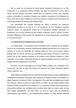 Por su parte los comunarios de Valle Nueva Subcentral Tacacoma en La Paz
emplazaron a la Cooperativa Minera Frutillani que deje de contaminar la zona donde
opera. Muchos sectores de Potosí, donde tiene su asiento la minera San Cristóbal,
quieren nacionalizar la empresa, mientras que sectores campesinos de Challapata en
Oruro y del Jach´a Suyo Pakajaqi en La Paz se oponen a cualquier nueva concesión con
el fin de precautelar los derechos de la Madre Tierra.
Las autoridades del Consejo Nacional de Ayllus y Marcas del Qullasuyu
(CONAMAQ) reunidas en La Paz el 17 y 18 de febrero de 2011 decidieron rechazar
cualquier intento de explotación minera de la canadiense Castillan Resources en
Challapata, por ser una actividad de alto impacto ambiental, social y cultural. (Fornillo,
Svampa y Stefanoni). Esta decisión fue ratificada por la misma organización, nuevamente
el 11 de julio de 2011.
La magnitud de las facilitaciones a la minería
Las facilitaciones a la actividad minera atraviesan todo el aparato de los Estados.
Como ya se ha esbozado, diversas modificaciones legales transformaron a la minería, por
decreto, en el pilar de desarrollo de nuestros países. Si bien no es nuestro objetivo
detallar cada una de las reformas que posibilitaron este estado de cosas en cada país,
trabajo que ya han realizado expertos en la temática como Eduardo Chaparro y Julián
Alcayaga, sí nos parece interesante ahondar en algunos aspectos para dar cuenta de la
magnitud de las facilitaciones a la minería.
De hecho, el mismo Alcayaga junto a Cesar Padilla y Diego Luna, establecen en la
introducción del libro el Exilio del Cóndor, al respecto del Tratado Binacional Minero
chileno argentino, que:
“Este tratado es negativo para la economía de ambos países, ya que conglomerados
metalúrgicos extranjeros se llevarán para siempre una riqueza minera no renovable, sin
pagar impuesto a la renta en Chile ni en Argentina. Pero ante todo es peligroso para estas
dos naciones, desde un punto de vista político y jurídico, ya que ambos países ceden
soberanía sobre una parte de sus territorios, a un novedoso y hasta ahora desconocido,
ente jurídico artificial, que constituye sólo el primer paso hacia un nuevo orden de una
bien dirigida globalización. De esta forma, se crea un nuevo tipo de jurisdicción
supranacional, que permite a las multinacionales explotar en toda libertad nuestros
 