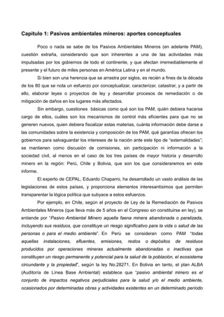 Capítulo 1: Pasivos ambientales mineros: aportes conceptuales
Poco o nada se sabe de los Pasivos Ambientales Mineros (en adelante PAM),
cuestión extraña, considerando que son inherentes a una de las actividades más
impulsadas por los gobiernos de todo el continente, y que afectan irremediablemente el
presente y el futuro de miles personas en América Latina y en el mundo.
Si bien son una herencia que se arrastra por siglos, es recién a fines de la década
de los 80 que se nota un esfuerzo por conceptualizar, caracterizar, catastrar, y a partir de
ello, elaborar leyes o proyectos de ley y desarrollar procesos de remediación o de
mitigación de daños en los lugares más afectados.
Sin embargo, cuestiones básicas como qué son los PAM, quién debiera hacerse
cargo de ellos, cuáles son los mecanismos de control más eficientes para que no se
generen nuevos, quien debiera fiscalizar estas materias, cuánta información debe darse a
las comunidades sobre la existencia y composición de los PAM, qué garantías ofrecen los
gobiernos para salvaguardar los intereses de la nación ante este tipo de “externalidades”;
se mantienen como discusión de comisiones, sin participación ni información a la
sociedad civil, al menos en el caso de los tres países de mayor historia y desarrollo
minero en la región: Perú, Chile y Bolivia, que son los que consideraremos en este
informe.
El experto de CEPAL, Eduardo Chaparro, ha desarrollado un vasto análisis de las
legislaciones de estos países, y proporciona elementos interesantísimos que permiten
transparentar la lógica política que subyace a estos esfuerzos.
Por ejemplo, en Chile, según el proyecto de Ley de la Remediación de Pasivos
Ambientales Mineros (que lleva más de 5 años en el Congreso sin constituirse en ley), se
entiende por “Pasivo Ambiental Minero aquella faena minera abandonada o paralizada,
incluyendo sus residuos, que constituye un riesgo significativo para la vida o salud de las
personas o para el medio ambiente”. En Perú se consideran como PAM “todas
aquellas instalaciones, efluentes, emisiones, restos o depósitos de residuos
producidos por operaciones mineras actualmente abandonadas o inactivas que
constituyen un riesgo permanente y potencial para la salud de la población, el ecosistema
circundante y la propiedad”, según la ley No.28271. En Bolivia en tanto, el plan ALBA
(Auditoría de Línea Base Ambiental) establece que “pasivo ambiental minero es el
conjunto de impactos negativos perjudiciales para la salud y/o el medio ambiente,
ocasionados por determinadas obras y actividades existentes en un determinado período
 