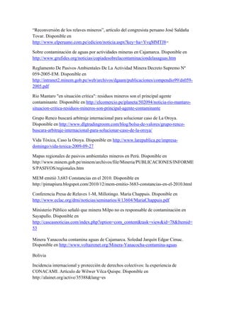 “Reconversión de los relaves mineros”, artículo del congresista peruano José Saldaña
Tovar. Disponible en
http://www.elperuano.com.pe/edicion/noticia.aspx?key=ha+YvqMMTJ8=
Sobre contaminación de aguas por actividades mineras en Cajamarca. Disponible en
http://www.grufides.org/noticias/copiadesobrelacontaminaciondelasaguas.htm
Reglamento De Pasivos Ambientales De La Actividad Minera Decreto Supremo Nº
059-2005-EM. Disponible en
http://intranet2.minem.gob.pe/web/archivos/dgaam/publicaciones/compendio99/ds059-
2005.pdf
Río Mantaro "en situación crítica": residuos mineros son el principal agente
contaminante. Disponible en http://elcomercio.pe/planeta/502094/noticia-rio-mantaro-
situacion-critica-residuos-mineros-son-principal-agente-contaminante
Grupo Renco buscará arbitraje internacional para solucionar caso de La Oroya.
Disponible en http://www.dlgtradingroom.com/blog/bolsa-de-valores/grupo-renco-
buscara-arbitraje-internacional-para-solucionar-caso-de-la-oroya/
Vida Tóxica, Caso la Oroya. Disponible en http://www.larepublica.pe/impresa-
domingo/vida-toxica-2009-09-27
Mapas regionales de pasivos ambientales mineros en Perú. Disponible en
http://www.minem.gob.pe/minem/archivos/file/Mineria/PUBLICACIONES/INFORME
S/PASIVOS/regionales.htm
MEM emitió 3,683 Constancias en el 2010. Disponible en
http://pimapiura.blogspot.com/2010/12/mem-emitio-3683-constancias-en-el-2010.html
Conferencia Presa de Relaves 1-M, Millotingo. María Chappuis. Disponible en
http://www.eclac.org/drni/noticias/seminarios/4/13604/MariaChappuis.pdf
Ministerio Público señaló que minera Milpo no es responsable de contaminación en
Sayapullo. Disponible en
http://cascasnoticias.com/index.php?option=com_content&task=view&id=78&Itemid=
53
Minera Yanacocha contamina aguas de Cajamarca. Soledad Jarquín Edgar Cimac.
Disponible en http://www.voltairenet.org/Minera-Yanacocha-contamina-aguas
Bolivia
Incidencia internacional y protección de derechos colectivos: la experiencia de
CONACAMI. Artículo de Wilwer Vilca Quispe. Disponible en
http://alainet.org/active/35388&lang=es
 
